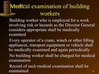 Medical examination of building
           workers
Building worker who is employed for a work
involving risk or hazards as the Director General
considers appropriate shall be medically
examined
Every operator of a crane, winch or other lifting
appliances, transport equipment or vehicle shall
be medically examined and again periodically
No building worker shall be charged for medical
examination
Record of such medical examination shall be
maintained                                      33
 