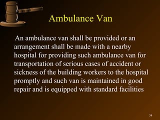 Ambulance Van
An ambulance van shall be provided or an
arrangement shall be made with a nearby
hospital for providing such ambulance van for
transportation of serious cases of accident or
sickness of the building workers to the hospital
promptly and such van is maintained in good
repair and is equipped with standard facilities


                                                   34
 
