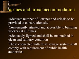 Latrines and urinal accommodation
 Adequate number of Latrines and urinals to be
 provided at construction site
 Conveniently situated and accessible to building
 workers at all times
 Adequately lighted and shall be maintained in
 clean and sanitary condition
 Those connected with flush sewage system shall
 comply with requirement of public health
 authorities
                                              37
 