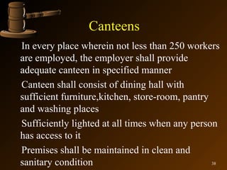Canteens
In every place wherein not less than 250 workers
are employed, the employer shall provide
adequate canteen in specified manner
Canteen shall consist of dining hall with
sufficient furniture,kitchen, store-room, pantry
and washing places
Sufficiently lighted at all times when any person
has access to it
Premises shall be maintained in clean and
sanitary condition                               38
 