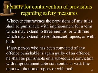 Penalty for contravention of provisions
      regarding safety measures
Whoever contravenes the provisions of any rules
shall be punishable with imprisonment for a term
which may extend to three months, or with fine
which may extend to two thousand rupees, or with
both
If any person who has been convicted of any
offence punishable is again guilty of an offence,
he shall be punishable on a subsequent conviction
with imprisonment upto six months or with fine
upto two thousand rupees or with both             41
 
