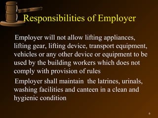 Responsibilities of Employer
Employer will not allow lifting appliances,
lifting gear, lifting device, transport equipment,
vehicles or any other device or equipment to be
used by the building workers which does not
comply with provision of rules
Employer shall maintain the latrines, urinals,
washing facilities and canteen in a clean and
hygienic condition

                                                     6
 