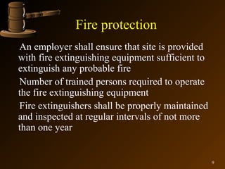 Fire protection
An employer shall ensure that site is provided
with fire extinguishing equipment sufficient to
extinguish any probable fire
Number of trained persons required to operate
the fire extinguishing equipment
Fire extinguishers shall be properly maintained
and inspected at regular intervals of not more
than one year


                                                  9
 