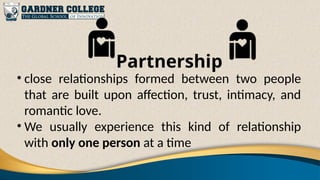 Partnership
• close relationships formed between two people
that are built upon affection, trust, intimacy, and
romantic love.
• We usually experience this kind of relationship
with only one person at a time
 