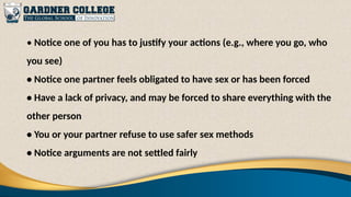 • Notice one of you has to justify your actions (e.g., where you go, who
you see)
• Notice one partner feels obligated to have sex or has been forced
• Have a lack of privacy, and may be forced to share everything with the
other person
• You or your partner refuse to use safer sex methods
• Notice arguments are not settled fairly
 