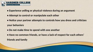 • Experience yelling or physical violence during an argument
• Attempt to control or manipulate each other
• Notice your partner attempts to controls how you dress and criticizes
your behaviors
• Do not make time to spend with one another
• Have no common friends, or have a lack of respect for each others’
friends and family
 