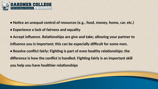 • Notice an unequal control of resources (e.g., food, money, home, car, etc.)
• Experience a lack of fairness and equality
• Accept influence. Relationships are give and take; allowing your partner to
influence you is important; this can be especially difficult for some men.
• Resolve conflict fairly: Fighting is part of even healthy relationships; the
difference is how the conflict is handled. Fighting fairly is an important skill
you help you have healthier relationships
 