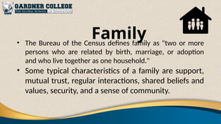 Family
• The Bureau of the Census defines family as "two or more
persons who are related by birth, marriage, or adoption
and who live together as one household."
• Some typical characteristics of a family are support,
mutual trust, regular interactions, shared beliefs and
values, security, and a sense of community.
 
