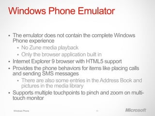 Windows Phone Emulator

   The emulator does not contain the complete Windows
    Phone experience
       No Zune media playback
       Only the browser application built in
   Internet Explorer 9 browser with HTML5 support
   Provides the phone behaviors for items like placing calls
    and sending SMS messages
       There are also some entries in the Address Book and
        pictures in the media library
   Supports multiple touchpoints to pinch and zoom on multi-
    touch monitor

    Windows Phone                       14
 