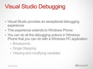 Visual Studio Debugging

 Visual Studio provides an exceptional debugging
  experience
 This experience extends to Windows Phone
 You can do all the debugging actions in Windows
  Phone that you can do with a Windows PC application
     Breakpoints
     Single Stepping
     Viewing and modifying variables



    Windows Phone
 