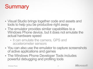 Summary

 Visual Studio brings together code and assets and
  tools to help you be productive right away
 The emulator provides similar capabilities to a
  Windows Phone device, but it does not emulate the
  actual hardware speed
     It can emulate the camera, GPS and
      accelerometer sensors
 You can also use the emulator to capture screenshots
  of active applications and games
 The Windows Phone Developer Tools includes
  powerful debugging and profiling tools
    Windows Phone                 24
 