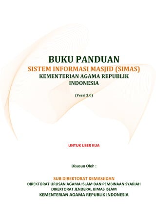 BUKU PANDUAN
SISTEM INFORMASI MASJID (SIMAS)
KEMENTERIAN AGAMA REPUBLIK
INDONESIA
(Versi 3.0)
UNTUK USER KUA
Disusun Oleh :
SUB DIREKTORAT KEMASJIDAN
DIREKTORAT URUSAN AGAMA ISLAM DAN PEMBINAAN SYARIAH
DIREKTORAT JENDERAL BIMAS ISLAM
KEMENTERIAN AGAMA REPUBLIK INDONESIA
 
