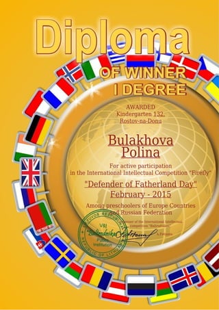 AWARDED
Kindergarten 132,
Rostov-na-Donu
Bulakhova
Polina
For active participation
in the International Intellectual Competition "Firefly"
"Defender of Fatherland Day"
February - 2015
Among preschoolers of Europe Countries
and Russian Federation
Organizer of the International Intellectual
competition "Baltrodnikas"
A.Fetisova
 