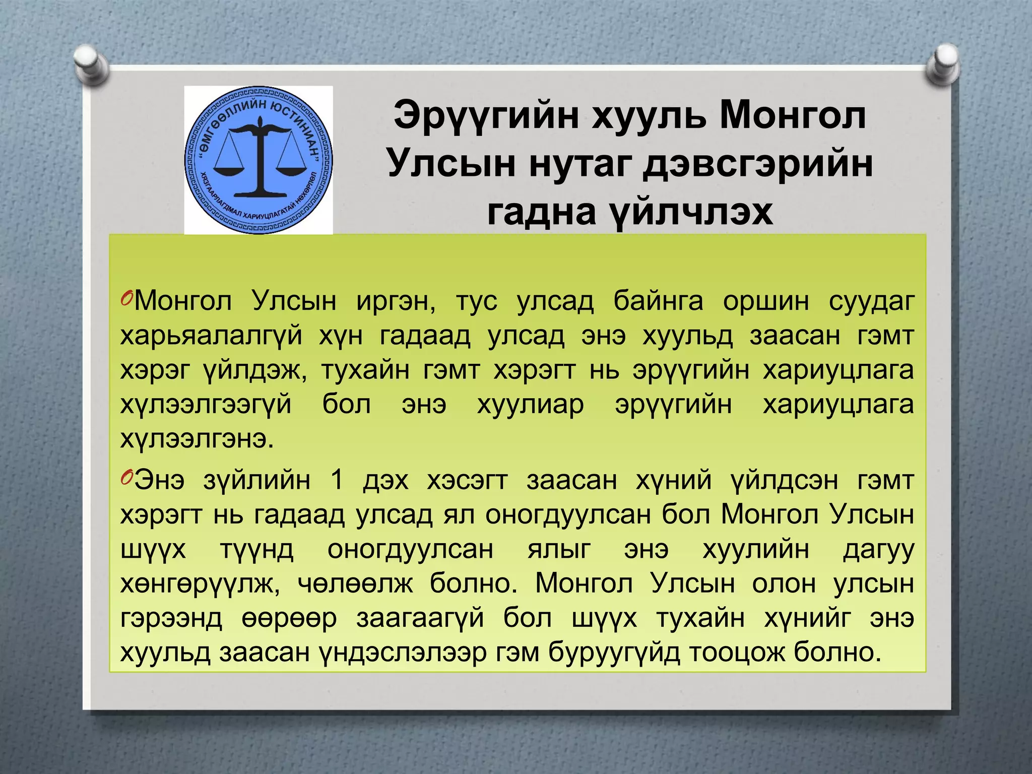 Эрүүгийн хууль Монгол
Улсын нутаг дэвсгэрийн
гадна үйлчлэх
OМонгол Улсын иргэн, тус улсад байнга оршин суудаг
харьяалалгүй хүн гадаад улсад энэ хуульд заасан гэмт
хэрэг үйлдэж, тухайн гэмт хэрэгт нь эрүүгийн хариуцлага
хүлээлгээгүй бол энэ хуулиар эрүүгийн хариуцлага
хүлээлгэнэ.
OЭнэ зүйлийн 1 дэх хэсэгт заасан хүний үйлдсэн гэмт
хэрэгт нь гадаад улсад ял оногдуулсан бол Монгол Улсын
шүүх түүнд оногдуулсан ялыг энэ хуулийн дагуу
хөнгөрүүлж, чөлөөлж болно. Монгол Улсын олон улсын
гэрээнд өөрөөр заагаагүй бол шүүх тухайн хүнийг энэ
хуульд заасан үндэслэлээр гэм буруугүйд тооцож болно.
 