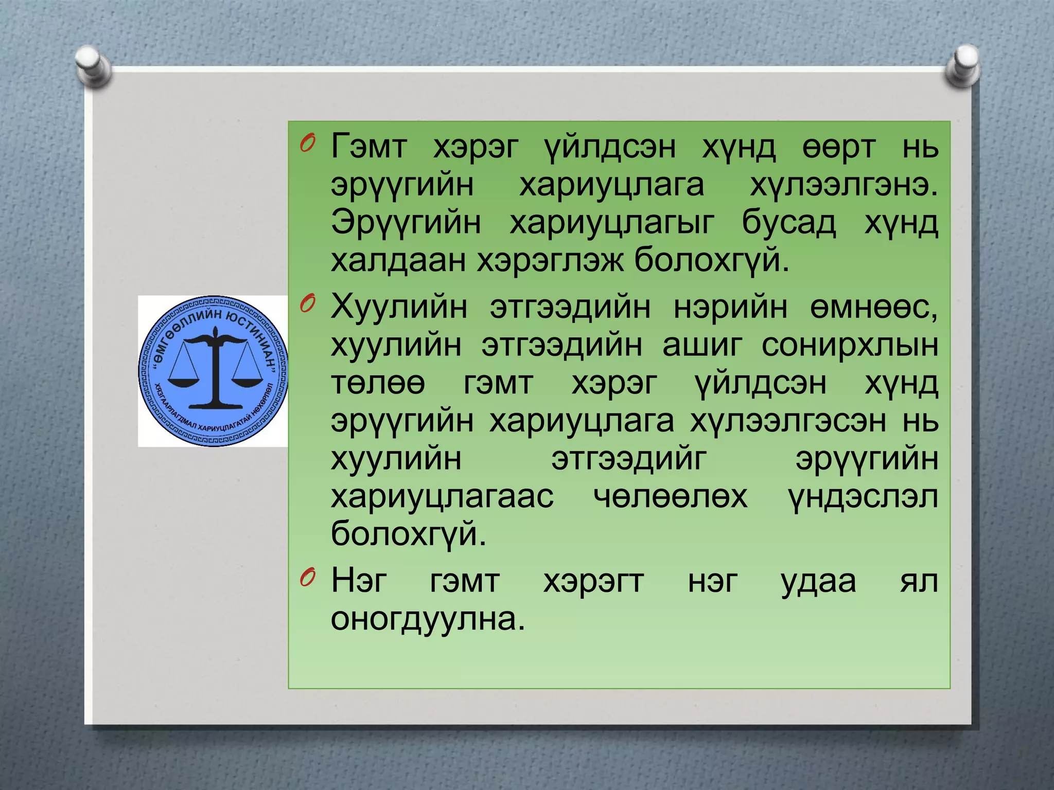 O Гэмт хэрэг үйлдсэн хүнд өөрт нь
эрүүгийн хариуцлага хүлээлгэнэ.
Эрүүгийн хариуцлагыг бусад хүнд
халдаан хэрэглэж болохгүй.
O Хуулийн этгээдийн нэрийн өмнөөс,
хуулийн этгээдийн ашиг сонирхлын
төлөө гэмт хэрэг үйлдсэн хүнд
эрүүгийн хариуцлага хүлээлгэсэн нь
хуулийн этгээдийг эрүүгийн
хариуцлагаас чөлөөлөх үндэслэл
болохгүй.
O Нэг гэмт хэрэгт нэг удаа ял
оногдуулна.
 