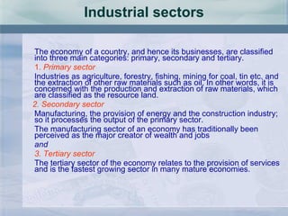 Industrial sectors The economy of a country, and hence its businesses, are classified into three main categories: primary, secondary and tertiary. 1.  Primary sector  Industries as agriculture, forestry, fishing, mining for coal, tin etc. and the extraction of other raw materials such as oil. In other words, it is concerned with the production and extraction of raw materials, which are classified as the resource land. 2. Secondary sector   Manufacturing, the provision of energy and the construction industry; so it processes the output of the primary sector. The manufacturing sector of an economy has traditionally been perceived as the major creator of wealth and jobs   and 3. Tertiary sector The tertiary sector of the economy relates to the provision of services and is the fastest growing sector in many mature economies. 