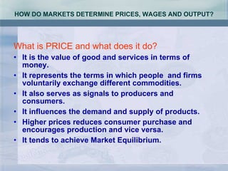 HOW DO MARKETS DETERMINE PRICES, WAGES AND OUTPUT? What is PRICE and what does it do? It is the value of good and services in terms of money. It represents the terms in which people  and firms voluntarily exchange different commodities. It also serves as signals to producers and consumers. It influences the demand and supply of products.  Higher prices reduces consumer purchase and encourages production and vice versa. It tends to achieve Market Equilibrium. 