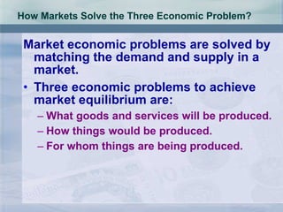 How Markets Solve the Three Economic Problem? Market economic problems are solved by matching the demand and supply in a market. Three economic problems to achieve  market equilibrium are: What goods and services will be produced. How things would be produced. For whom things are being produced.  