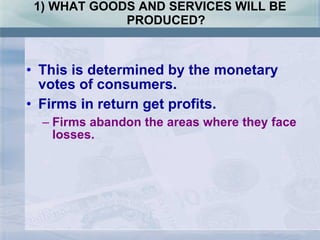 1) WHAT GOODS AND SERVICES WILL BE PRODUCED? This is determined by the monetary votes of consumers. Firms in return get profits. Firms abandon the areas where they face losses. 