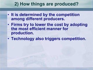 2) How things are produced? It is determined by the competition among different producers. Firms try to lower the cost by adopting the most efficient manner for production. Technology also triggers competition. 