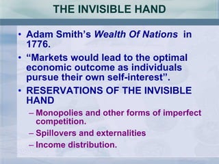 THE INVISIBLE HAND Adam Smith’s  Wealth Of Nations  in 1776. “ Markets would lead to the optimal economic outcome as individuals pursue their own self-interest”. RESERVATIONS OF THE INVISIBLE HAND Monopolies and other forms of imperfect competition. Spillovers and externalities Income distribution.  