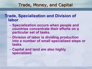 Trade, Specialization and Division of labor Specialization occurs when people and countries concentrate their efforts on a particular set of tasks. Division of labor is dividing production into a number of small specialized steps or tasks. Capital and land are also highly specialized. Trade, Money, and Capital 
