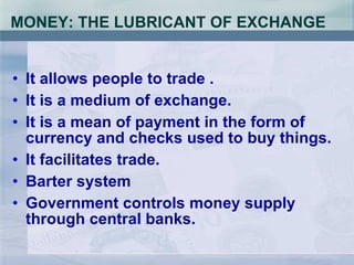 MONEY: THE LUBRICANT OF EXCHANGE It allows people to trade . It is a medium of exchange. It is a mean of payment in the form of  currency and checks used to buy things. It facilitates trade. Barter system Government controls money supply through central banks. 