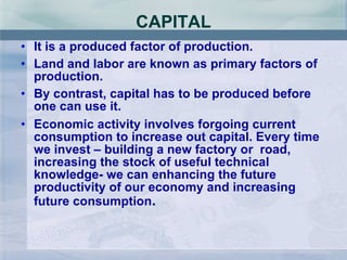 CAPITAL It is a produced factor of production. Land and labor are known as primary factors of production. By contrast, capital has to be produced before one can use it. Economic activity involves forgoing current consumption to increase out capital. Every time we invest – building a new factory or  road, increasing the stock of useful technical knowledge- we can enhancing the future productivity of our economy and increasing future consumption .  
