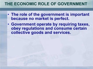 THE ECONOMIC ROLE OF GOVERNMENT  The role of the government is important because no market is perfect. Government operate by requiring taxes, obey regulations and consume certain collective goods and services. 