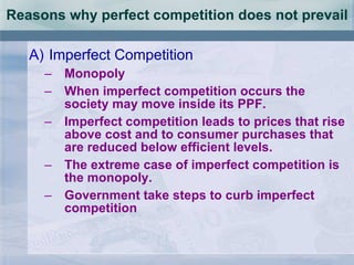 Reasons why perfect competition does not prevail Imperfect Competition Monopoly When imperfect competition occurs the society may move inside its PPF. Imperfect competition leads to prices that rise above cost and to consumer purchases that are reduced below efficient levels. The extreme case of imperfect competition is the monopoly. Government take steps to curb imperfect competition 