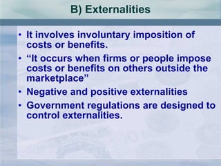 B) Externalities It involves involuntary imposition of costs or benefits. “ It occurs when firms or people impose costs or benefits on others outside the marketplace” Negative and positive externalities Government regulations are designed to control externalities. 