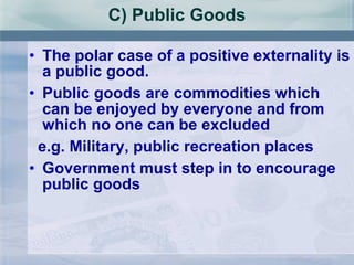 C) Public Goods The polar case of a positive externality is a public good. Public goods are commodities which can be enjoyed by everyone and from which no one can be excluded  e.g. Military, public recreation places Government must step in to encourage public goods 