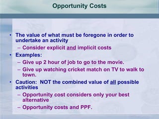 Opportunity Costs The value of what must be foregone in order to undertake an activity Consider explicit  and  implicit costs Examples: Give up 2 hour of job to go to the movie. Give up watching cricket match on TV to walk to town. Caution:  NOT the combined value of  all  possible activities Opportunity cost considers only your best alternative  Opportunity costs and PPF. 