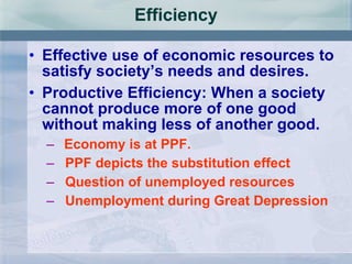 Efficiency Effective use of economic resources to satisfy society’s needs and desires. Productive Efficiency: When a society cannot produce more of one good without making less of another good.  Economy is at PPF. PPF depicts the substitution effect Question of unemployed resources Unemployment during Great Depression 