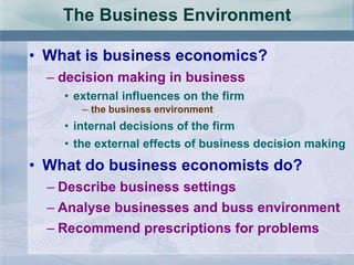 The Business Environment What is business economics? decision making in business external influences on the firm the business environment internal decisions of the firm the external effects of business decision making What do business economists do? Describe business settings Analyse businesses and buss environment Recommend prescriptions for problems 