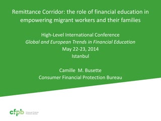 Remittance Corridor: the role of financial education in
empowering migrant workers and their families
High-Level International Conference
Global and European Trends in Financial Education
May 22-23, 2014
Istanbul
Camille M. Busette
Consumer Financial Protection Bureau
 