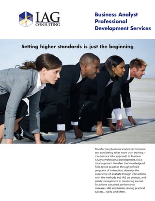 Business Analyst
                              Professional
                              Development Services


Setting higher standards is just the beginning




                              Transforming business analyst performance
                              and consistency takes more than training –
                              it requires a total approach to Business
                              Analyst Professional Development. IAG’s
                              total approach transfers the knowledge of
                              field-tested practices through refined
                              programs of instruction, develops the
                              experience of analysts through interactions
                              with the methods and IAG on projects, and
                              assists management in measuring success.
                              To achieve sustained performance
                              increases, IAG emphasizes driving practical
                              success… early, and often.
 
