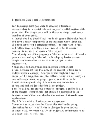 1- Business Case Template comments
For this assignment you were to develop a business
case template for a social relevant project in collaboration with
your team. The template should be the same template of every
member of your group.
Although you had good discussion in the group discussion board
and have similar components of the Business Case Template,
you each submitted a different format. It is important to read
and follow direction. This is a critical skill for the project
manager to manage the scope of the project.
Your description of the purposes of the business case reflected a
good understanding of the role in developing business case
template to represents the value of the project to the
organization.
You discussed background (an important component)
Climate change (this is true only if the project is designed to
address climate change). A larger aspect might include the
impact of the project on society, called a social impact analysis
that addresses impact to people, plant, as well as profit.
You discussed purchasing. I do not see the connection to
purchasing and the justification of the project.
Benefits and values are two separate concepts. Benefits is one
of the baseline components that should be addressed in the
business case. Values can also be a component but needs more
explanation.
The ROI is a critical business case component.
You may want to review the ideas submitted in the group
discussion for additional items or changes in your project
business case. For example; Delvin suggested components that
you might want to consider.
 