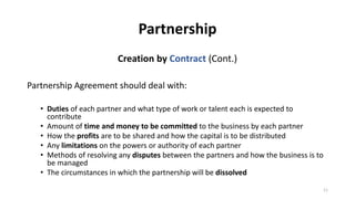 Partnership
Creation by Contract (Cont.)
Partnership Agreement should deal with:
• Duties of each partner and what type of...
