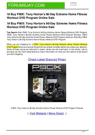 Buy adn Sale

                                                                              http://localhost/wp




1# Buy P90X: Tony Horton's 90-Day Extreme Home Fitness
Workout DVD Program Online Sale

1# Buy P90X: Tony Horton's 90-Day Extreme Home Fitness
Workout DVD Program Online Sale
Top Search:Sale P90X: Tony Horton's 90-Day Extreme Home Fitness Workout DVD Program,
P90X: Tony Horton's 90-Day Extreme Home Fitness Workout DVD Program Reviews, P90X:
Tony Horton's 90-Day Extreme Home Fitness Workout DVD Program Discount, Best Buy P90X:
Tony Horton's 90-Day Extreme Home Fitness Workout DVD Program.

When you are shopping for a P90X: Tony Horton's 90-Day Extreme Home Fitness Workout
DVD Program there are several things that you should consider before you make your decision.
Some of these issues are technical in nature, others are the most basic. In this article I will try
and give you the most comprehensive, basic information on what you will need to know before
you start shopping.

                          Check Latest Discount Prices




     P90X: Tony Horton's 90-Day Extreme Home Fitness Workout DVD Program Pictures


                        :: Visit Website | More Detail ::




                                                                                                    1/8
 