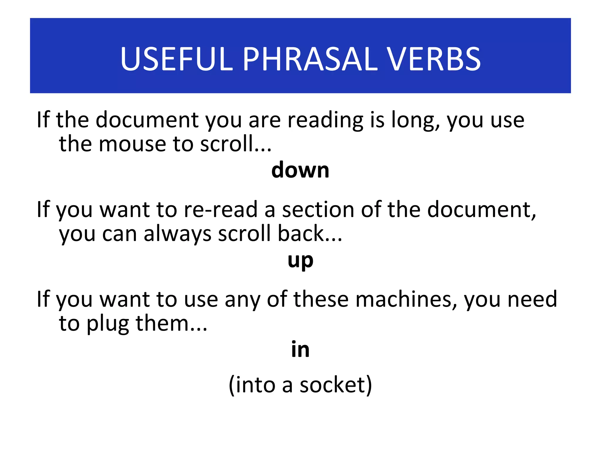 USEFUL PHRASAL VERBS
If the document you are reading is long, you use
the mouse to scroll...
down
If you want to re-read a section of the document,
you can always scroll back...
up
If you want to use any of these machines, you need
to plug them...
in
(into a socket)

 