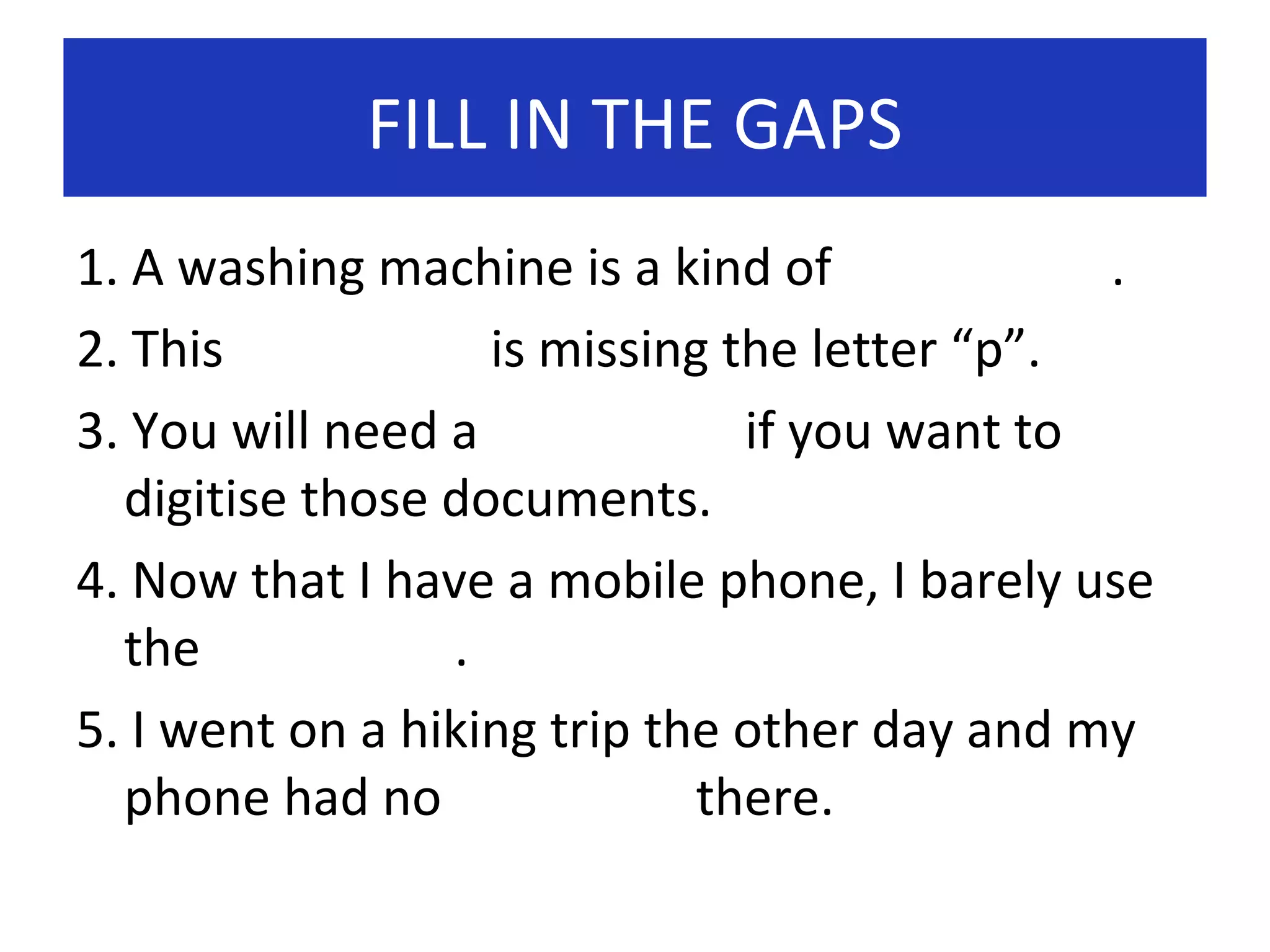 FILL IN THE GAPS
1. A washing machine is a kind of
.
2. This
is missing the letter “p”.
3. You will need a
if you want to
digitise those documents.
4. Now that I have a mobile phone, I barely use
the
.
5. I went on a hiking trip the other day and my
phone had no
there.

 