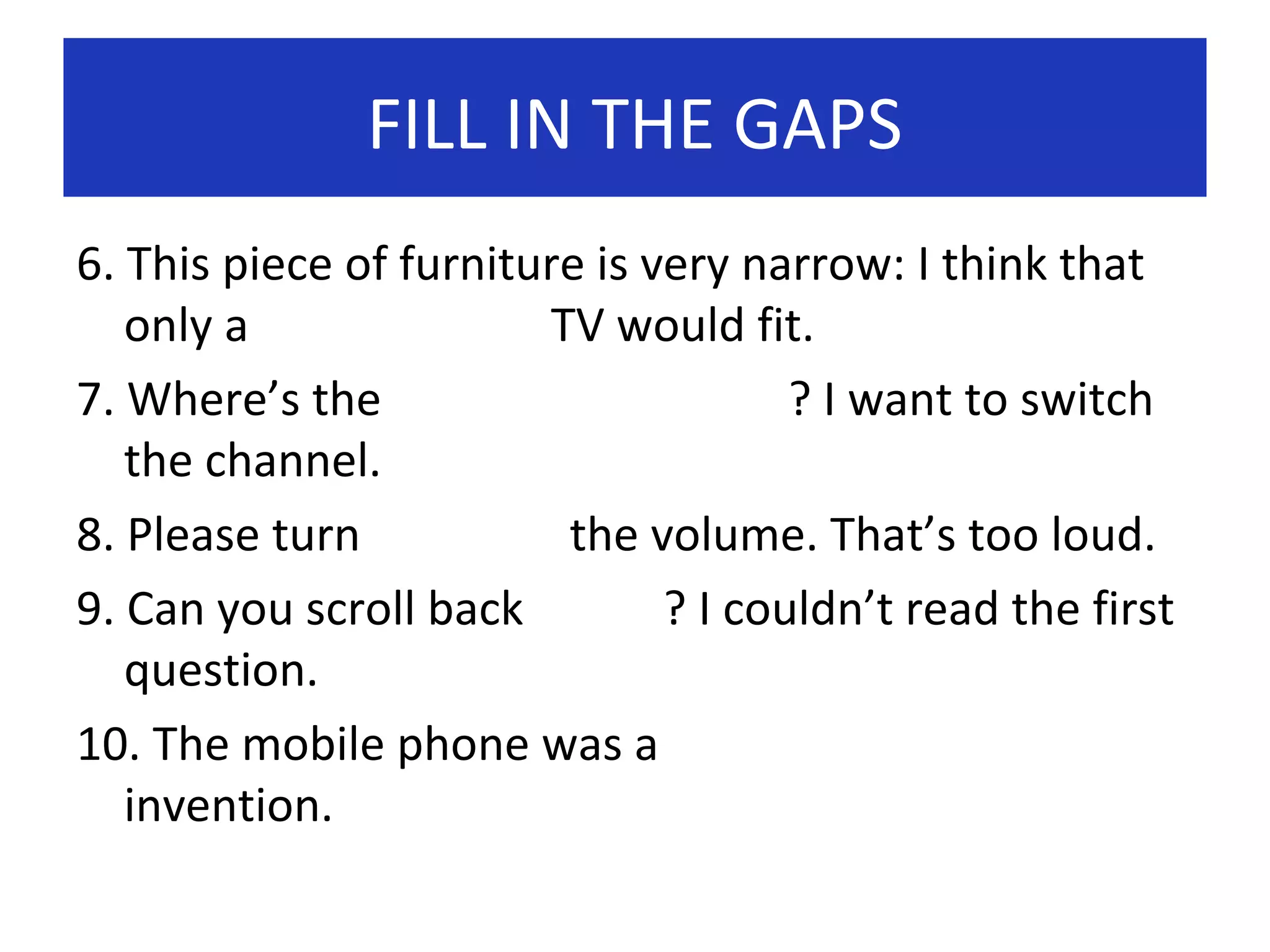 FILL IN THE GAPS
6. This piece of furniture is very narrow: I think that
only a
TV would fit.
7. Where’s the
? I want to switch
the channel.
8. Please turn
the volume. That’s too loud.
9. Can you scroll back
? I couldn’t read the first
question.
10. The mobile phone was a
invention.

 