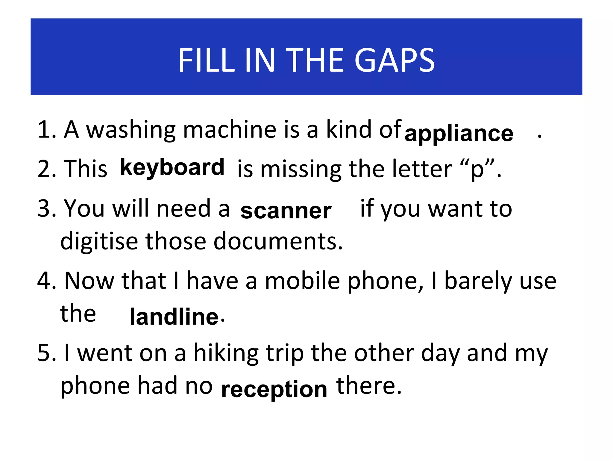 FILL IN THE GAPS
1. A washing machine is a kind of appliance .
2. This keyboard is missing the letter “p”.
3. You will need a scanner if you want to
digitise those documents.
4. Now that I have a mobile phone, I barely use
the landline.
5. I went on a hiking trip the other day and my
phone had no reception there.

 