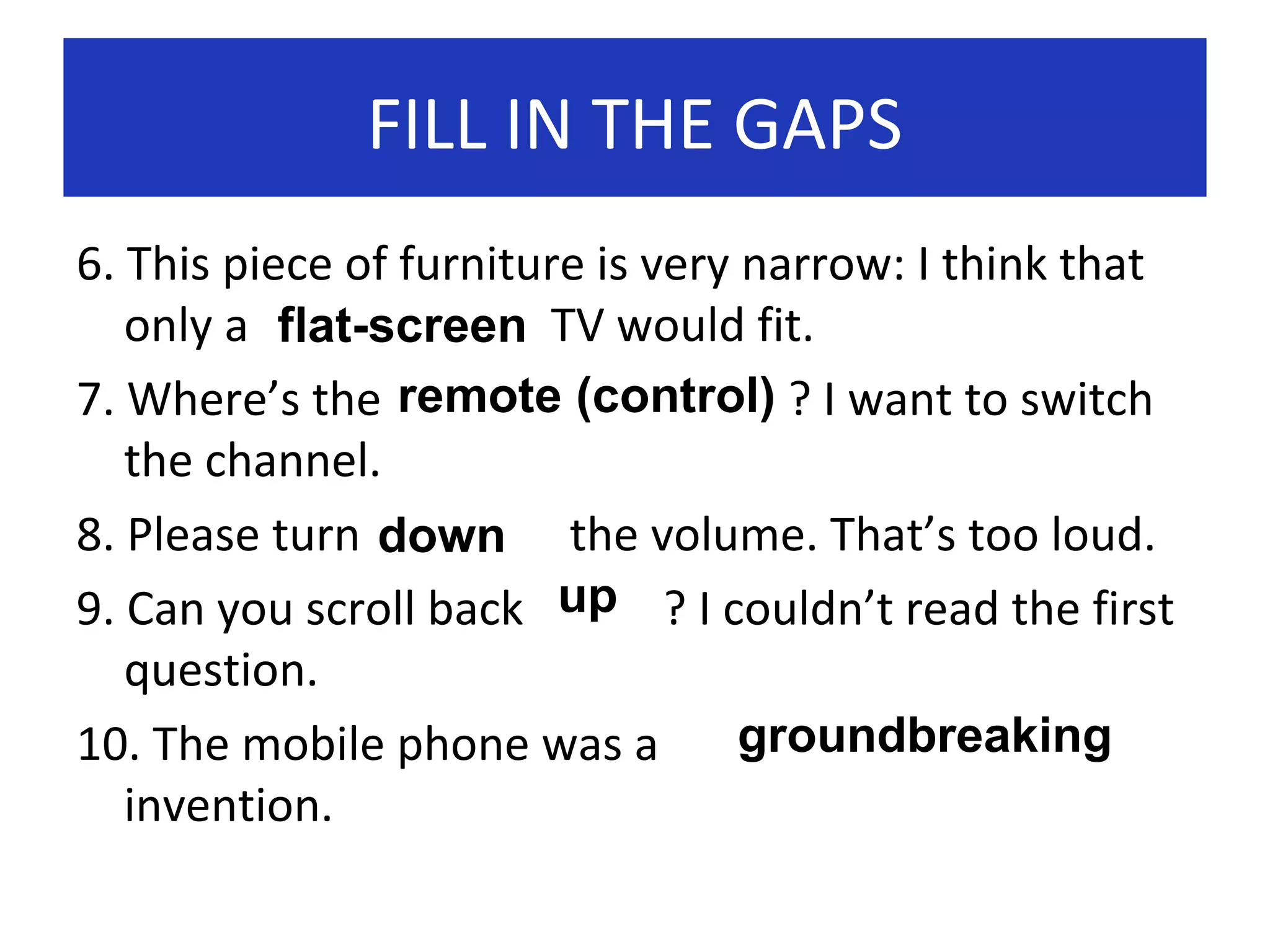 FILL IN THE GAPS
6. This piece of furniture is very narrow: I think that
only a flat-screen TV would fit.
7. Where’s the remote (control) ? I want to switch
the channel.
8. Please turn down the volume. That’s too loud.
9. Can you scroll back up ? I couldn’t read the first
question.
groundbreaking
10. The mobile phone was a
invention.

 
