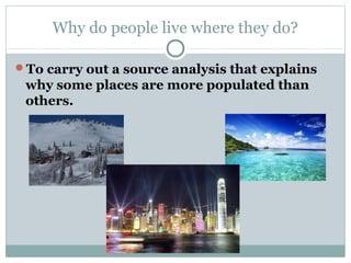 Why do people live where they do?

To carry out a source analysis that explains
 why some places are more populated than
 others.
 