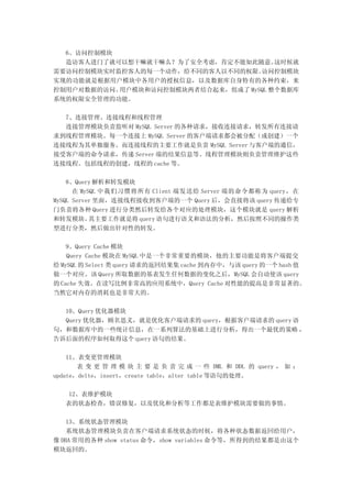 6、访问控制模块
  造访客人进门了就可以想干嘛就干嘛么？为了安全考虑，肯定不能如此随意。    这时候就
需要访问控制模块实时监控客人的每一个动作，给不同的客人以不同的权限。  访问控制模块
实现的功能就是根据用户模块中各用户的授权信息，以及数据库自身特有的各种约束，来
控制用户对数据的访问。用户模块和访问控制模块两者结合起来，组成了 MySQL 整个数据库
系统的权限安全管理的功能。

  7、连接管理、连接线程和线程管理
  连接管理模块负责监听对 MySQL Server 的各种请求，接收连接请求，转发所有连接请
求到线程管理模块。每一个连接上 MySQL Server 的客户端请求都会被分配（或创建）一个
连接线程为其单独服务。而连接线程的主要工作就是负责 MySQL Server 与客户端的通信，
接受客户端的命令请求，传递 Server 端的结果信息等。线程管理模块则负责管理维护这些
连接线程。包括线程的创建，线程的 cache 等。

    8、Query 解析和转发模块
      在 MySQL 中我们习惯将所有 Client 端发送给 Server 端的命令都称为 query，在
MySQL Server 里面，连接线程接收到客户端的一个 Query 后，会直接将该 query 传递给专
门负责将各种 Query 进行分类然后转发给各个对应的处理模块，这个模块就是 query 解析
和转发模块。     其主要工作就是将 query 语句进行语义和语法的分析，然后按照不同的操作类
型进行分类，然后做出针对性的转发。

    9、Query Cache 模块
    Query Cache 模块在 MySQL 中是一个非常重要的模块，他的主要功能是将客户端提交
给 MySQL 的 Select 类 query 请求的返回结果集 cache 到内存中，与该 query 的一个 hash 值
做一个对应。该 Query 所取数据的基表发生任何数据的变化之后，MySQL 会自动使该 query
的 Cache 失效。在读写比例非常高的应用系统中，Query Cache 对性能的提高是非常显著的。
当然它对内存的消耗也是非常大的。

  10、Query 优化器模块
  Query 优化器，顾名思义，就是优化客户端请求的 query，根据客户端请求的 query 语
句，和数据库中的一些统计信息，在一系列算法的基础上进行分析，得出一个最优的策略 ，
告诉后面的程序如何取得这个 query 语句的结果。

    11、表变更管理模块
       表 变 更 管 理 模 块 主 要 是 负 责 完 成 一 些 DML 和 DDL 的 query ， 如 ：
update，delte，insert，create table，alter table 等语句的处理。

    12、表维护模块
   表的状态检查，错误修复，以及优化和分析等工作都是表维护模块需要做的事情。

    13、系统状态管理模块
    系统状态管理模块负责在客户端请求系统状态的时候，将各种状态数据返回给用户，
像 DBA 常用的各种 show status 命令，show variables 命令等，所得到的结果都是由这个
模块返回的。
 