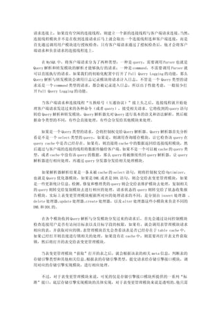 请求连接上，如果没有空闲的连接线程，则建立一个新的连接线程与客户端请求连接。当然，
连接线程模块并不是在收到连接请求后马上就会取出一个连接线程连和客户端连接，而是
首先通过调用用户模块进行授权检查，只有客户端请求通过了授权检查后，他才会将客户
端请求和负责请求的连接线程连上。

    在 MySQL 中，将客户端请求分为了两种类型：一种是 query，需要调用 Parser 也就是
Query 解析和转发模块的解析才能够执行的请求；一种是 command，不需要调用 Parser 就
可以直接执行的请求。如果我们的初始化配置中打开了 Full Query Logging 的功能，那么
Query 解析与转发模块会调用日志记录模块将请求计入日志，不管是一个 Query 类型的请
求还是一个 command 类型的请求，都会被记录进入日志，所以出于性能考虑，一般很少打
开 Full Query Logging 的功能。

  当客户端请求和连接线程“互换暗号（互通协议）”接上头之后，连接线程就开始处
理客户端请求发送过来的各种命令（或者 query），接受相关请求。它将收到的 query 语句
转给 Query 解析和转发模块，Query 解析器先对 Query 进行基本的语义和语法解析，然后根
据命令类型的不同，有些会直接处理，有些会分发给其他模块来处理。

    如果是一个 Query 类型的请求，会将控制权交给 Query 解析器。Query 解析器首先分析
看是不是一个 select 类型的 query，如果是，则调用查询缓存模块，让它检查该 query 在
query cache 中是否已经存在。如果有，则直接将 cache 中的数据返回给连接线程模块，然
后通过与客户端的连接的线程将数据传输给客户端。            如果不是一个可以被 cache 的 query 类
型，或者 cache 中没有该 query 的数据，那么 query 将被继续传回 query 解析器，让 query
解析器进行相应处理，再通过 query 分发器分发给相关处理模块。

    如果解析器解析结果是一条未被 cache 的 select 语句，则将控制权交给 Optimizer，
也就是 Query 优化器模块，如果是 DML 或者是 DDL 语句，则会交给表变更管理模块，如果
是一些更新统计信息、检测、修复和整理类的 query 则会交给表维护模块去处理，复制相关
的 query 则转交给复制模块去进行相应的处理，请求状态的 query 则转交给了状态收集报
告模块。实际上表变更管理模块根据所对应的处理请求的不同，是分别由 insert 处理器 、
delete 处理器、  update 处理器、create 处理器，以及 alter 处理器这些小模块来负责不同的
DML 和 DDL 的。

  在各个模块收到 Query 解析与分发模块分发过来的请求后，首先会通过访问控制模块
检查连接用户是否有访问目标表以及目标字段的权限，如果有，就会调用表管理模块请求
相应的表，并获取对应的锁。    表管理模块首先会查看该表是否已经存在于 table cache 中，
如果已经打开则直接进行锁相关的处理，如果没有在 cache 中，则需要再打开表文件获取
锁，然后将打开的表交给表变更管理模块。

  当表变更管理模块“获取”打开的表之后，就会根据该表的相关 meta 信息，判断表的
存储引擎类型和其他相关信息。根据表的存储引擎类型，提交请求给存储引擎接口模块，调
用对应的存储引擎实现模块，进行相应处理。

  不过，对于表变更管理模块来说，可见的仅是存储引擎接口模块所提供的一系列“标
准”接口，底层存储引擎实现模块的具体实现，对于表变更管理模块来说是透明的。他只需
 