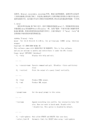 具程序，如 mysql，mysqladmin，mysqldump 等等，都是大家所熟悉的。虽然有些人对这些
工具的功能都已经比较了解了，但是真正能将这些工具程序物尽其用的人可能并不是太多 ，
或者知道的不全，也可能并不完全了解其中的某种特性。             所以在这里我也简单地做一个介绍。

1、mysql
    相信在所有 MySQL 客户端工具中，读者了解最多的就是 mysql 了，用的最多的应该也
非他莫属。   mysql 的功能和 Oracle 的 sqlplus 一样，为用户提供一个命令行接口来操作管理
MySQL 服务器。其基本的使用语法这里就不介绍了，大家只要运行一下“mysql --help”就
会得到如下相应的基本使用帮助信息：

sky@sky:~$ mysql --help
mysql Ver 14.14 Distrib 5.1.26-rc, for pc-linux-gnu (i686) using EditLine
wrapper
Copyright (C) 2000-2008 MySQL AB
This software comes with ABSOLUTELY NO WARRANTY. This is free software,
and you are welcome to modify and redistribute it under the GPL license
Usage: mysql [OPTIONS] [database]
  -?, --help          Display this help and exit.

 ... ...

 -e, --execute=name Execute command and quit. (Disables --force and history
                    file)
 -E, --vertical     Print the output of a query (rows) vertically.

 ... ...

 -H, --html         Produce HTML output.
 -X, --xml          Produce XML output

 ... ...

 --prompt=name      Set the mysql prompt to this value.

 ... ...

 --tee=name         Append everything into outfile. See interactive help (h)
                    also. Does not work in batch mode. Disable with
                    --disable-tee. This option is disabled by default.

 ... ...

 -U, --safe-updates Only allow UPDATE and DELETE that uses keys.
 --select_limit=#   Automatic limit for SELECT when using --safe-updates
 