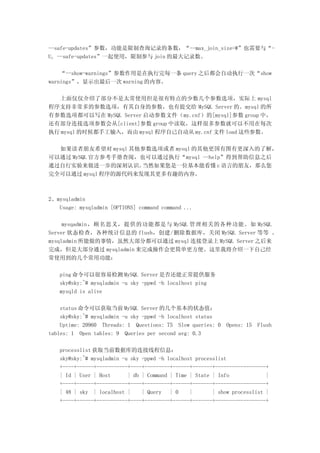 --safe-updates”参数，功能是限制查询记录的条数，“--max_join_size=#”也需要与“-
U, --safe-updates”一起使用，限制参与 join 的最大记录数。

    “--show-warnings”参数作用是在执行完每一条 query 之后都会自动执行一次“show
warnings”，显示出最后一次 warning 的内容。

   上面仅仅介绍了部分不是太常使用但是很有特点的少数几个参数选项，实际上 mysql
程序支持非常多的参数选项，有其自身的参数，也有提交给 MySQL Server 的。mysql 的所
有参数选项都可以写在 MySQL Server 启动参数文件（my.cnf）的[mysql]参数 group 中，
还有部分连接选项参数会从[client]参数 group 中读取，这样很多参数就可以不用在每次
执行 mysql 的时候都手工输入，而由 mysql 程序自己自动从 my.cnf 文件 load 这些参数。

  如果读者朋友希望对 mysql 其他参数选项或者 mysql 的其他更国有图有更深入的了解，
可以通过 MySQL 官方参考手册查阅，也可以通过执行“mysql --help”得到帮助信息之后
通过自行实验来做进一步的深刻认识。    当然如果您是一位基本能看懂 c 语言的朋友，那么您
完全可以通过 mysql 程序的源代码来发现其更多有趣的内容。



2、mysqladmin
   Usage: mysqladmin [OPTIONS] command command ...

     mysqadmin，顾名思义，提供的功能都是与 MySQL 管理相关的各种功能。如 MySQL
Server 状态检查，各种统计信息的 flush，创建/删除数据库，关闭 MySQL Server 等等 。
mysqladmin 所能做的事情，虽然大部分都可以通过 mysql 连接登录上 MySQL Server 之后来
完成，但是大部分通过 mysqladmin 来完成操作会更简单更方便。这里我将介绍一下自己经
常使用到的几个常用功能：

   ping 命令可以很容易检测 MySQL Server 是否还能正常提供服务
   sky@sky:~# mysqladmin -u sky -ppwd -h localhost ping
   mysqld is alive

    status 命令可以获取当前 MySQL Server 的几个基本的状态值：
    sky@sky:~# mysqladmin -u sky -ppwd -h localhost status
    Uptime: 20960 Threads: 1 Questions: 75 Slow queries: 0    Opens: 15 Flush
tables: 1 Open tables: 9 Queries per second avg: 0.3

   processlist 获取当前数据库的连接线程信息：
   sky@sky:~# mysqladmin -u sky -ppwd -h localhost processlist
   +----+------+-----------+----+---------+------+-------+------------------+
   | Id | User | Host      | db | Command | Time | State | Info             |
   +----+------+-----------+----+---------+------+-------+------------------+
   | 48 | sky | localhost |     | Query | 0      |       | show processlist |
   +----+------+-----------+----+---------+------+-------+------------------+
 